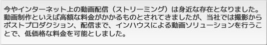 今やインターネット上の動画配信（ストリーミング）は身近な存在となりました。動画制作といえば高額な料金がかかるものとされてきましたが、当社では撮影からポストプロダクション、配信まで、インハウスによる動画ソリューションを行なうことで、低価格な料金を可能としました。